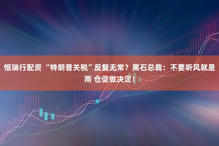 恒瑞行配资 “特朗普关税”反复无常？黑石总裁：不要听风就是雨 仓促做决定！