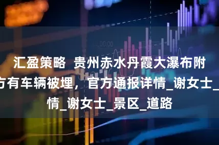 汇盈策略  贵州赤水丹霞大瀑布附近山体塌方有车辆被埋，官方通报详情_谢女士_景区_道路