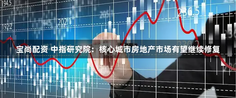 宝尚配资 中指研究院：核心城市房地产市场有望继续修复