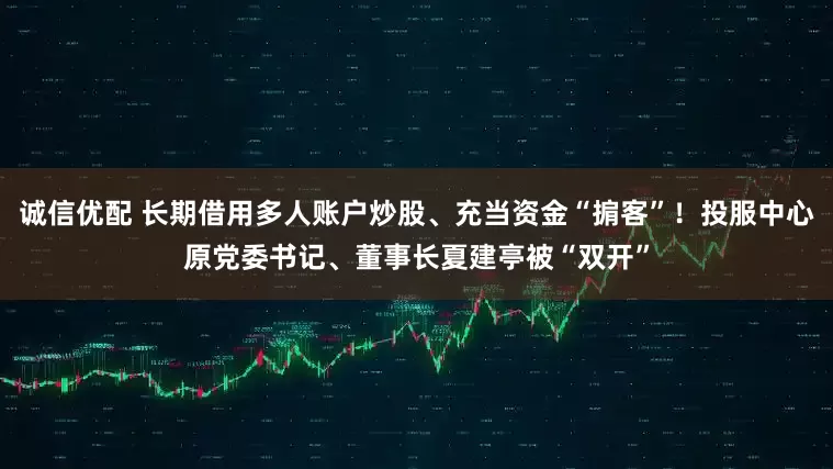 诚信优配 长期借用多人账户炒股、充当资金“掮客”！投服中心原党委书记、董事长夏建亭被“双开”