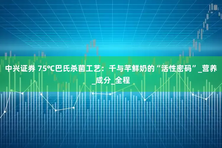 中兴证券 75℃巴氏杀菌工艺：千与芊鲜奶的“活性密码”_营养_成分_全程