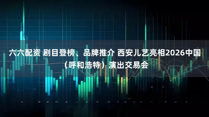 六六配资 剧目登榜、品牌推介 西安儿艺亮相2026中国（呼和浩特）演出交易会