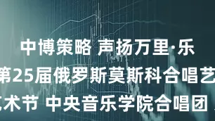中博策略 声扬万里·乐韵双邦｜第25届俄罗斯莫斯科合唱艺术节 中央音乐学院合唱团 系列演出预告